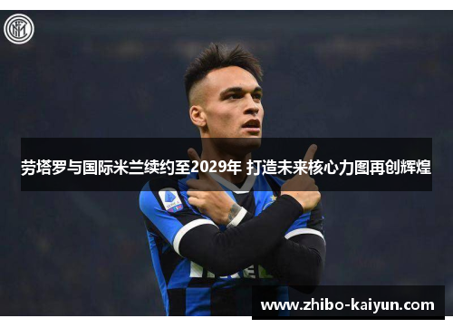 劳塔罗与国际米兰续约至2029年 打造未来核心力图再创辉煌