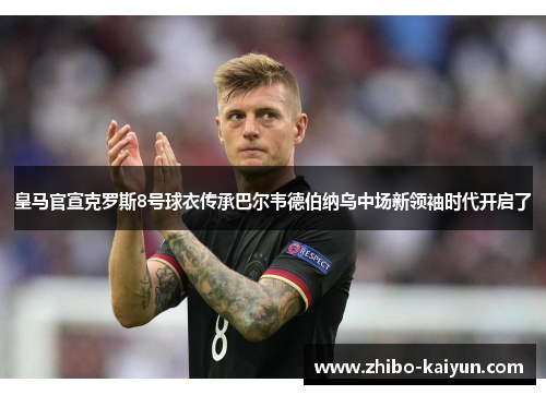 皇马官宣克罗斯8号球衣传承巴尔韦德伯纳乌中场新领袖时代开启了